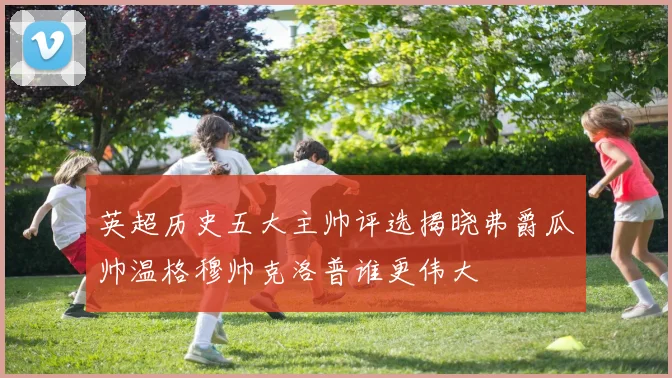 英超历史五大主帅评选揭晓弗爵瓜帅温格穆帅克洛普谁更伟大