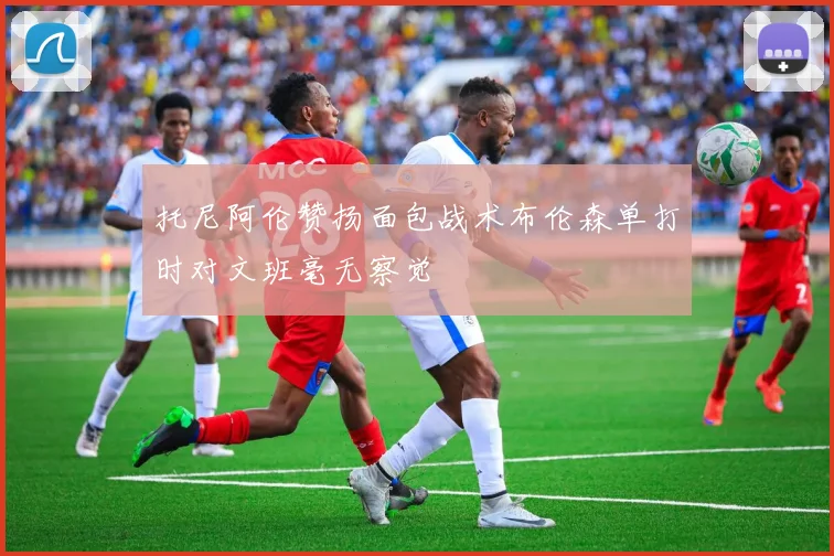 托尼阿伦赞扬面包战术布伦森单打时对文班毫无察觉