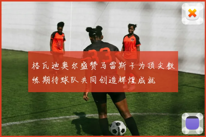 格瓦迪奥尔盛赞马雷斯卡为顶尖教练期待球队共同创造辉煌成就